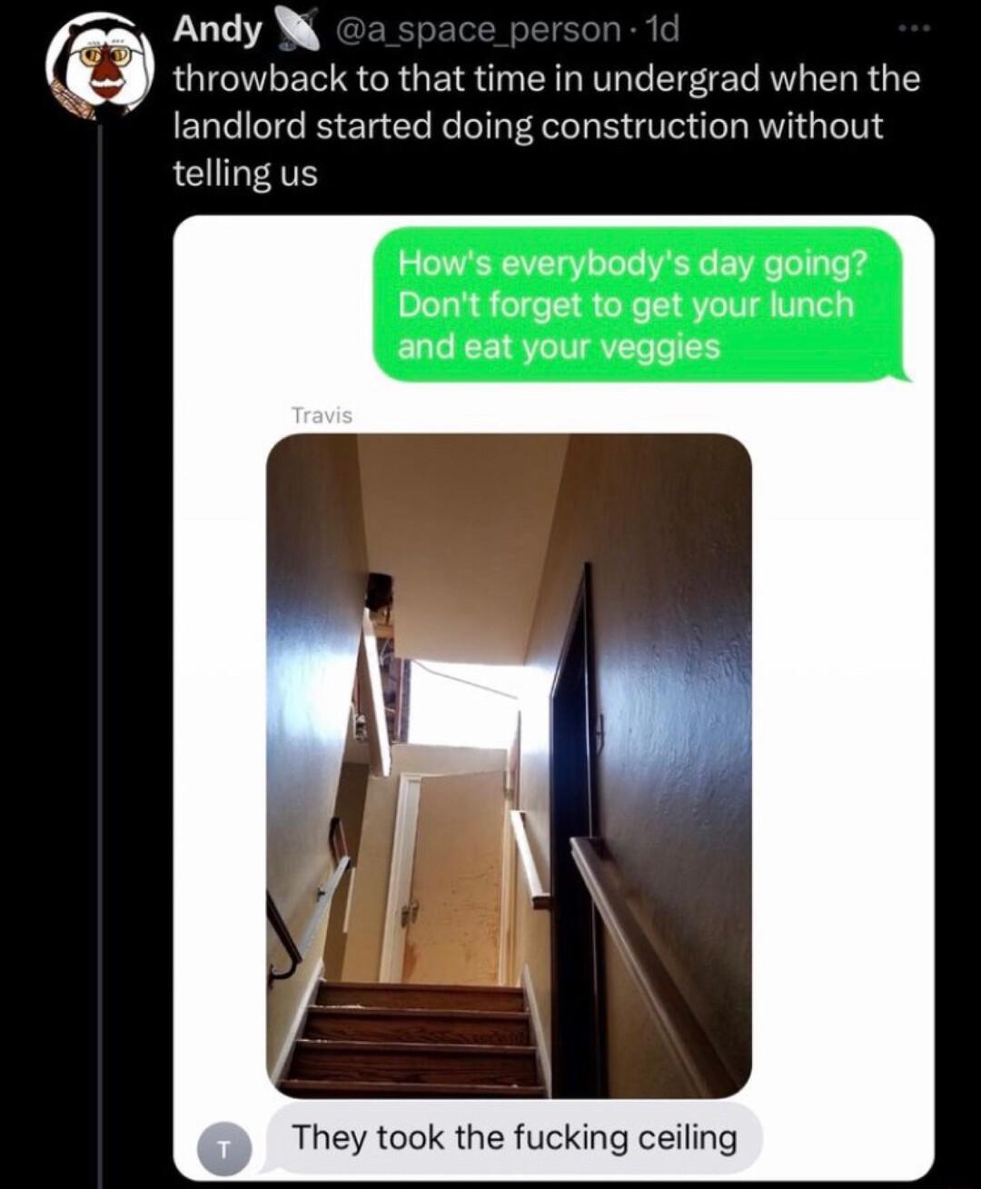 z Andy W throwback to that time in undergrad when the landlord started doing construction without telling us Hows everybodys day going Dont forget to get your lunch and eat your veggies They took the fucking ceiling