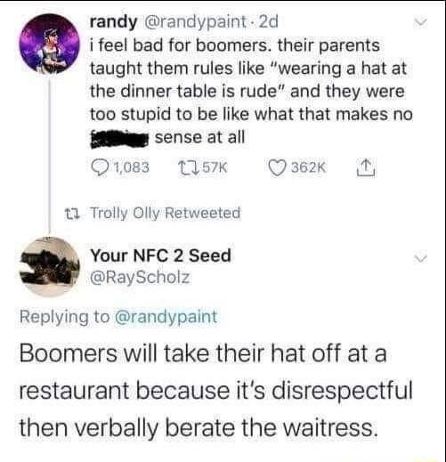 randy randypaint 2d i feel bad for boomers their parents taught them rules like wearing a hat at the dinner table is rude and they were too stupid to be like what that makes no g sense at all Qo83 157K Qae2x 1 Trolly Olly Retweeted Your NFC 2 Seed RayScholz Replying to randypaint Boomers will take their hat off at a restaurant because its disrespectful then verbally berate the waitress