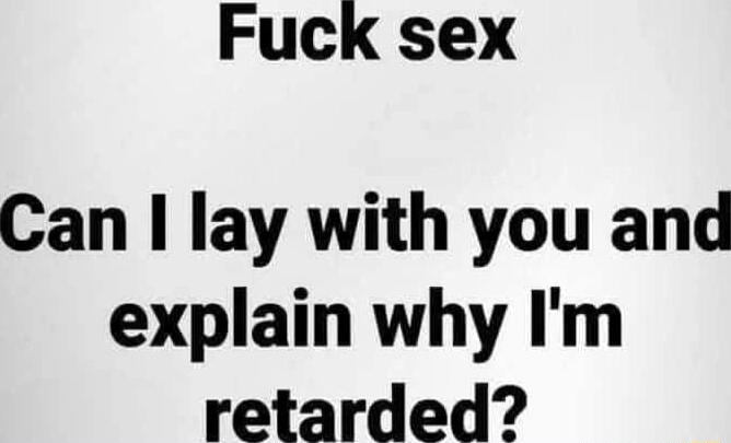 Fuck sex Can lay with you and explain why Im retarded