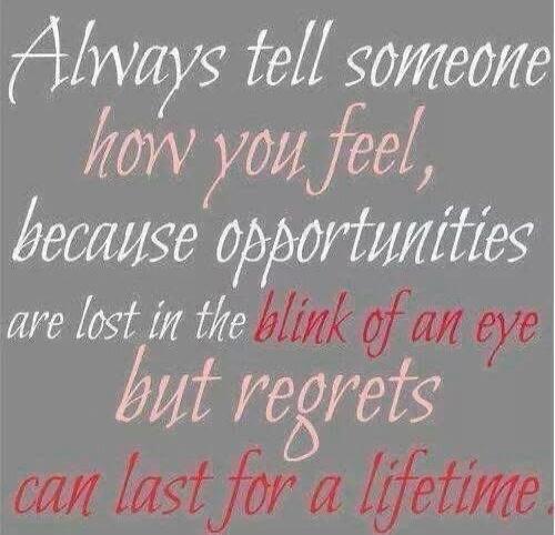 Always tell someone how you feel, because opportunities are lost in the blink of an eye but regrets can last for a lifetime.