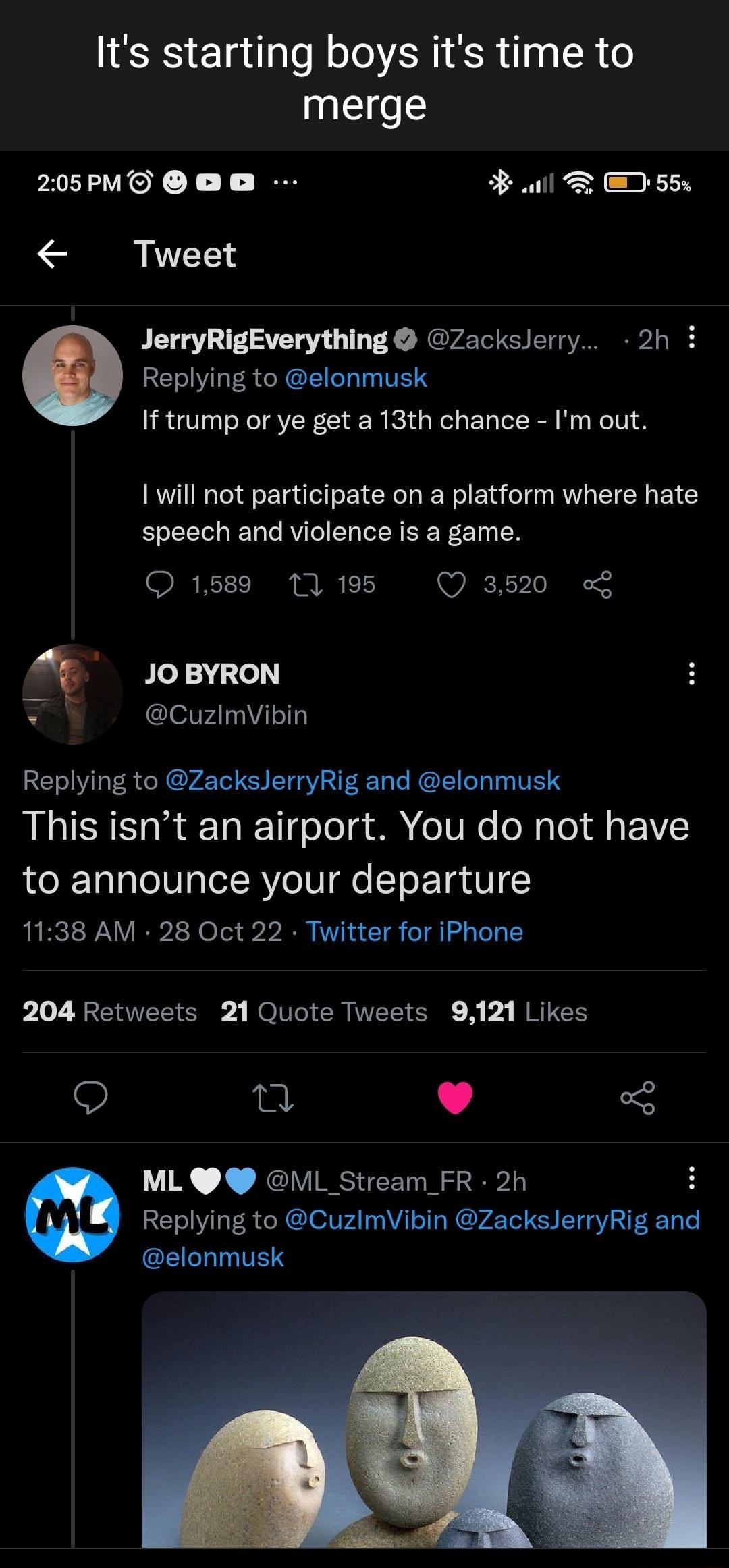 Its starting boys its time to merge 205PMO O l D 55 Tweet JerryRigEverything Zackslerry 2h i Replying to elonmusk If trump or ye get a 13th chance Im out 1 will not participate on a platform where hate speech and violence is a game 1589 13 195 Q 3520 JOBYRON CuzlmVibin Replying to ZacksJerryRig and elonmusk This isnt an airport You do not have to announce your departure 1138 AM 28 Oct 22 Twitter f