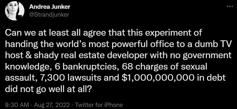 m Andrea Junker Can we at least all agree that this experiment of handing the worlds most powerful office to a dumb TV host shady real estate developer with no government knowledge 6 bankruptcies 68 charges of sexual assault 7300 lawsuits and 1000000000 in debt did not go well at all