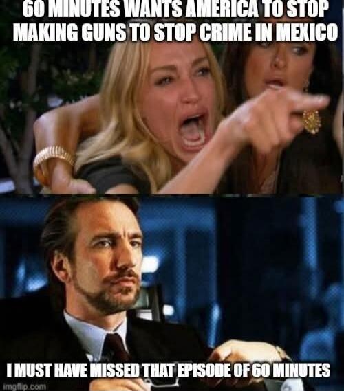 60 MINUTES WANTS AMERICA TO STOP MAKING GUNS TO STOP CRIME IN MEXICO
I MUST HAVE MISSED THAT EPISODE OF 60 MINUTES