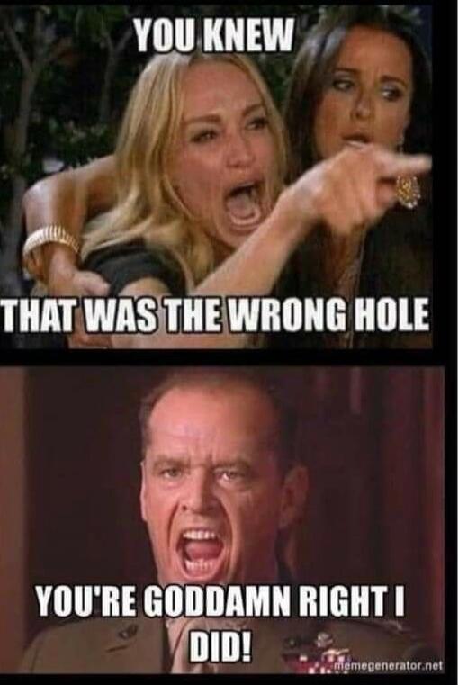 YOU KNEW THAT WAS THE WRONG HOLE
YOU'RE GODDAMN RIGHT I DID!