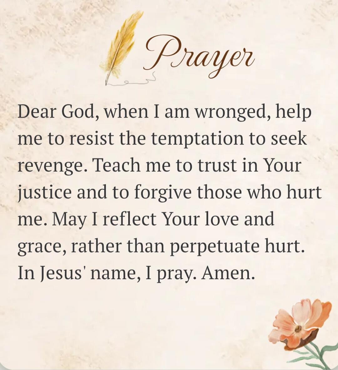 Prayer. Dear God, when I am wronged, help me to resist the temptation to seek revenge. Teach me to trust in Your justice and to forgive those who hurt me. May I reflect Your love and grace, rather than perpetuate hurt. In Jesus' name, I pray. Amen.