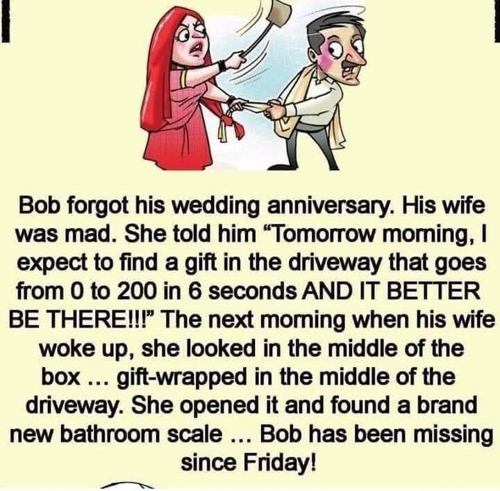 Bob forgot his wedding anniversary His wife was mad She told him Tomorrow moming expect to find a gift in the driveway that goes from 0 to 200 in 6 seconds AND IT BETTER BE THERE The next moming when his wife woke up she looked in the middle of the box gift wrapped in the middle of the driveway She opened it and found a brand new bathroom scale Bob has been missing since Friday