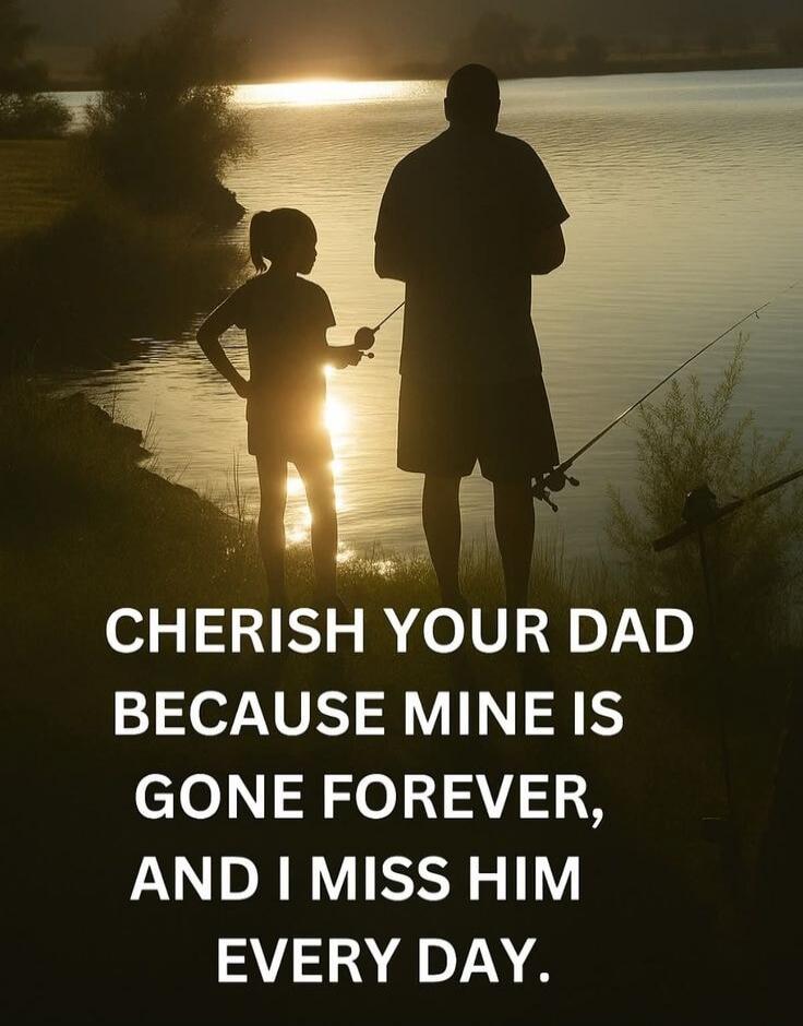 CHERISH YOUR DAD BECAUSE MINE IS GONE FOREVER, AND I MISS HIM EVERY DAY