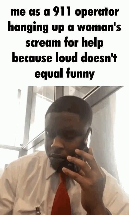 me as a 911 operator hanging up a womans scream for help because loud doesnt equal funny Ve