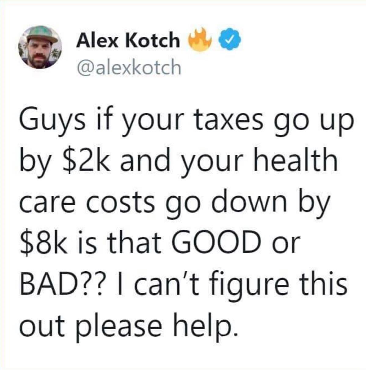 Alex Kotch alexkotch Guys if your taxes go up by 2k and your health care costs go down by 8k is that GOOD or BAD cant figure this out please help