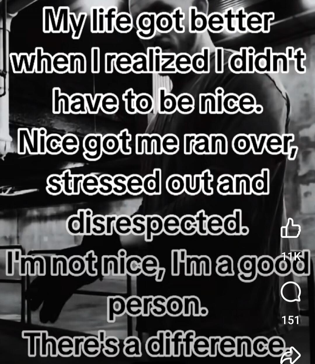 My life got better when I realized I didn't have to be nice. Nice got me ran over, stressed out and disrespected. I'm not nice, I'm a good person. There's a difference.
