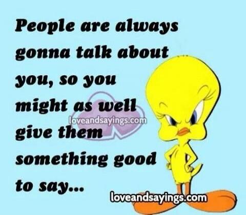 People are always gonna talk about you, so you might as well give them something good to say...