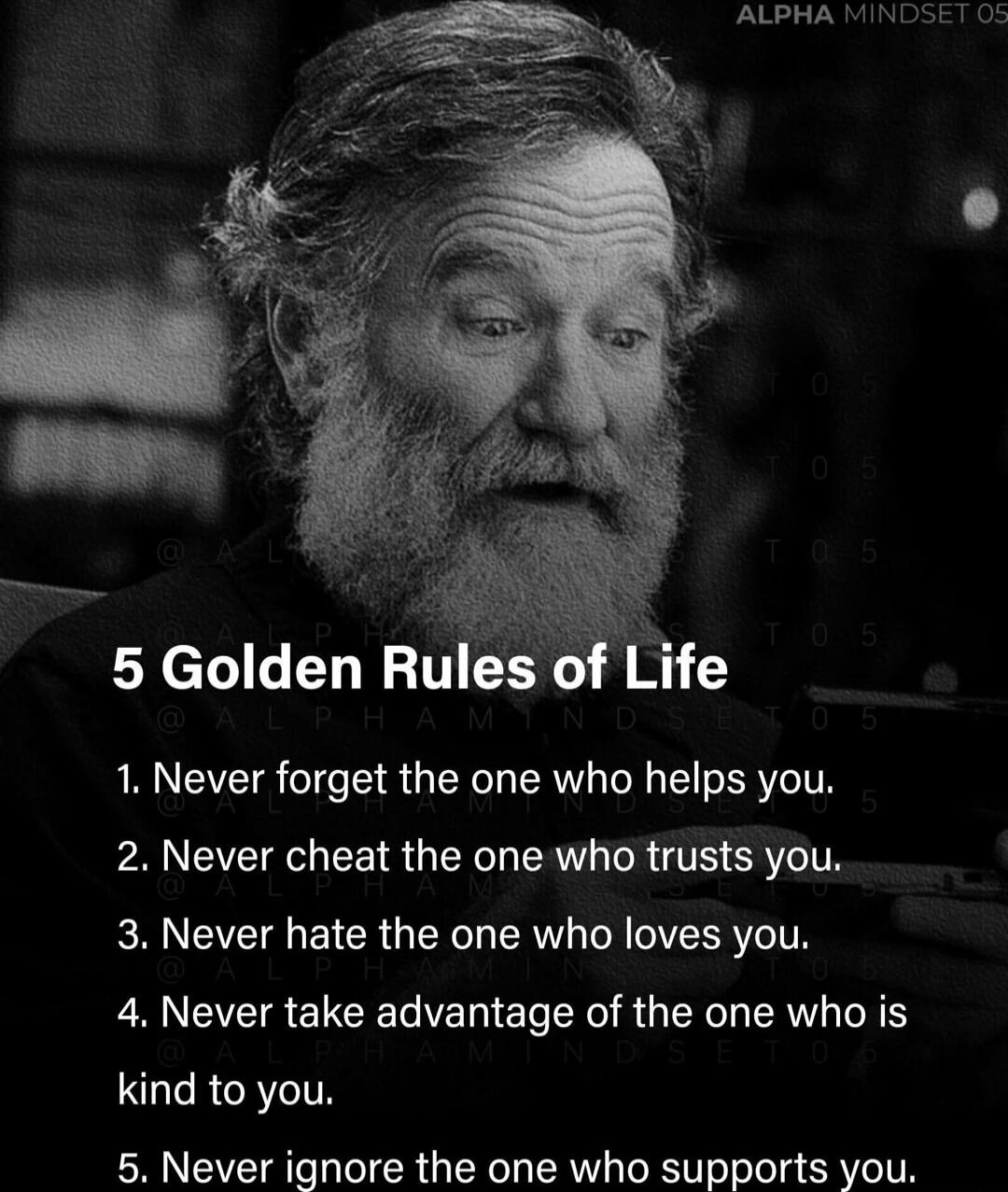 5 Golden Rules of Life

1. Never forget the one who helps you.
2. Never cheat the one who trusts you.
3. Never hate the one who loves you.
4. Never take advantage of the one who is kind to you.
5. Never ignore the one who supports you.