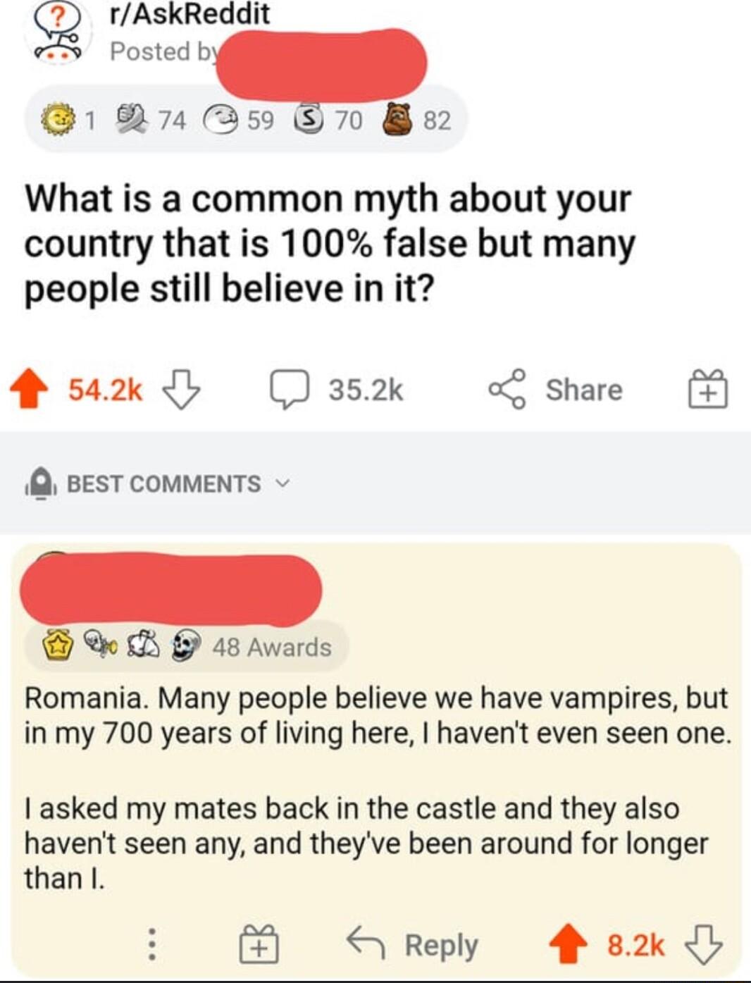 g rAskReddit S Posted b 1 07459 7 What is a common myth about your country that is 100 false but many people still believe in it 4 sak b J3s2k o share BEST COMMENTS B U 48 Awards Romania Many people believe we have vampires but inmy 700 years of living here havent even seen one asked my mates back in the castle and they also havent seen any and theyve been around for longer than Reply 82k