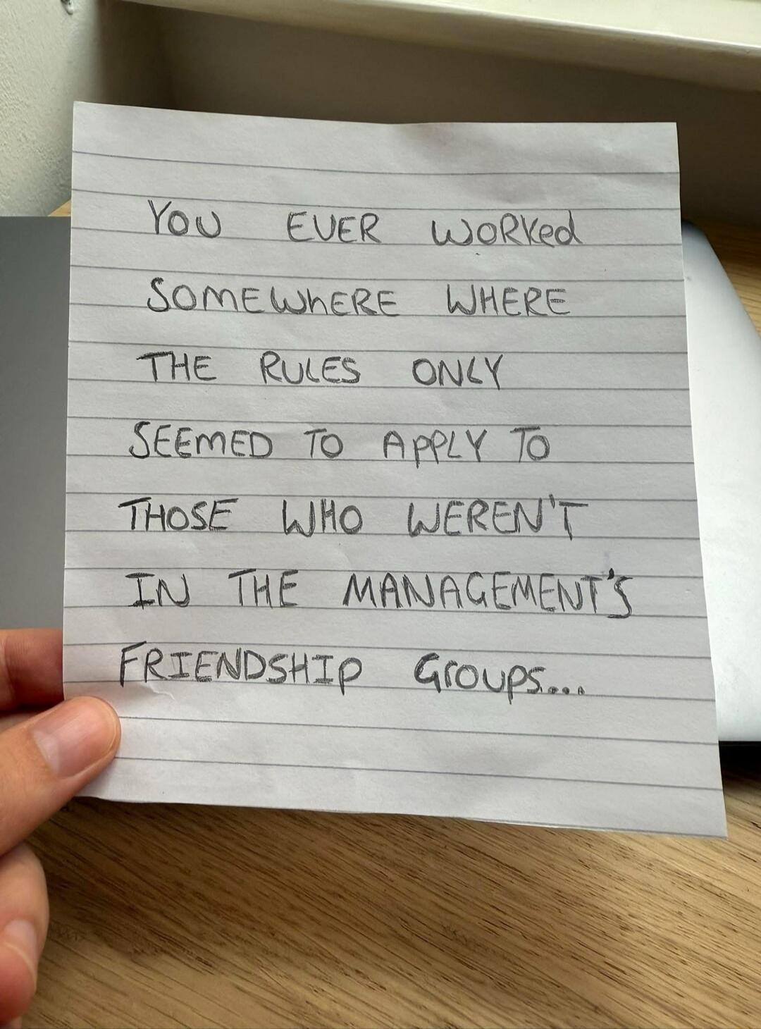 YOU EVER WORKED SOMEWHERE WHERE THE RULES ONLY SEEMED TO APPLY TO THOSE WHO WEREN'T IN THE MANAGEMENT'S FRIENDSHIP GROUPS...