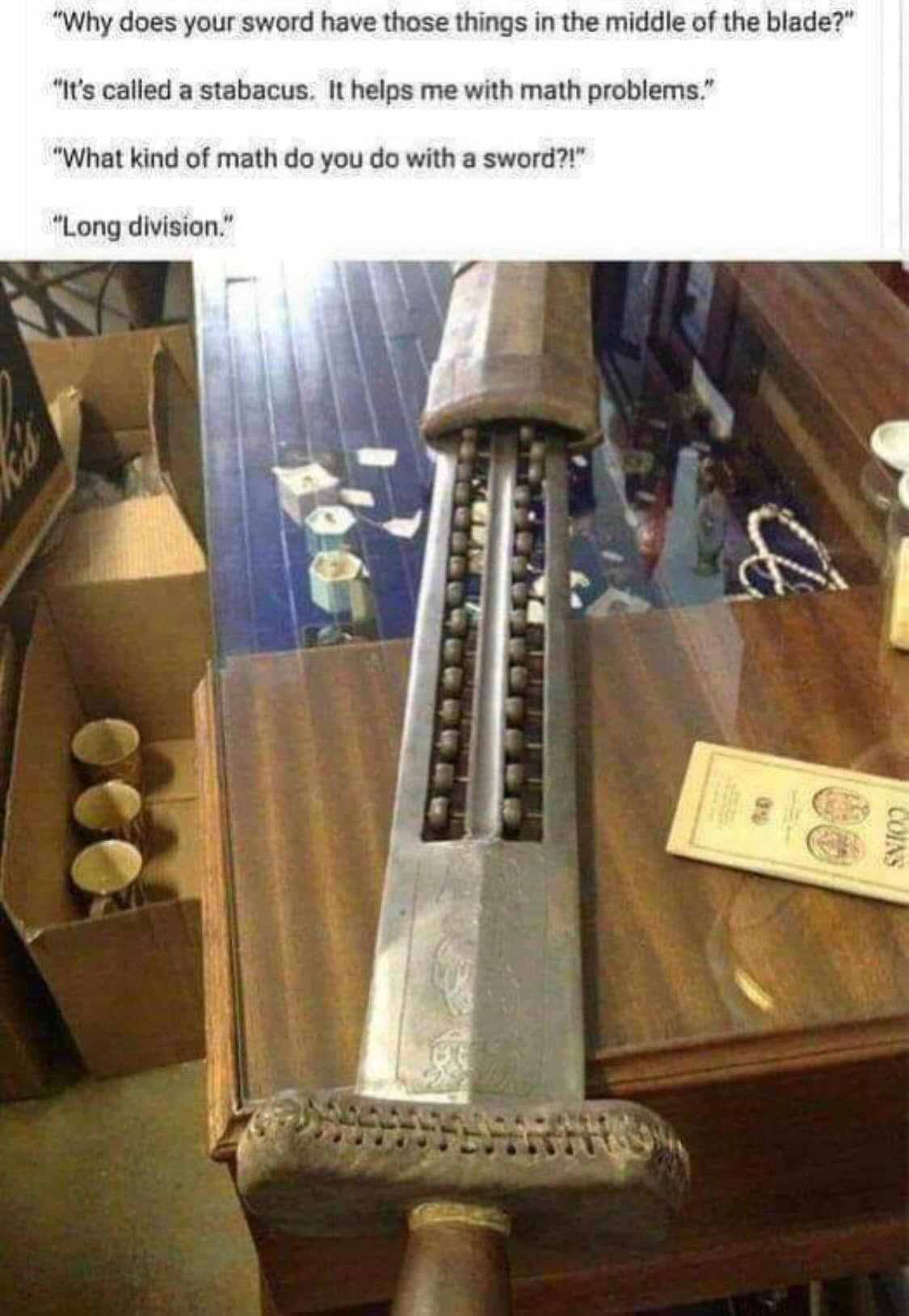 Why does your sword have those things in the middle of the blade Its called a stabacus It helps me with math problems What kind of math do you do with a sword Long division