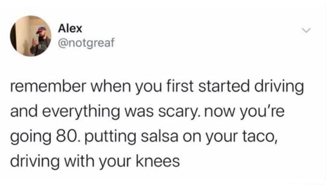 Alex notgreaf remember when you first started driving and everything was scary now youre going 80 putting salsa on your taco driving with your knees