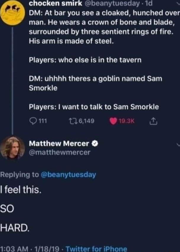 chocken smirk beanytuesday 1d DM At bar you see a cloaked hunched over man He wears a crown of bone and blade surrounded by three sentient rings of fire His arm is made of steel Players who else is in the tavern DM uhhhh theres a goblin named Sam Smorkle EE R RN S CRE TS GRET T LT QOm 11649 193K Matthew Mercer LGN G TN GEIVLT RCRCEED TR i ACERGIEN SO HARD 103 AM 11819 Twitter for iPhone