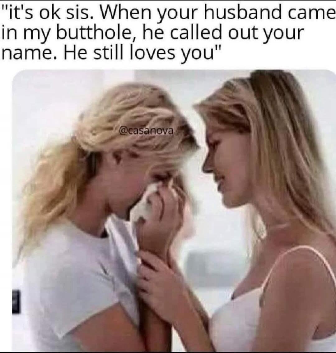 it's ok sis. When your husband came in my butthole, he called out your name. He still loves you