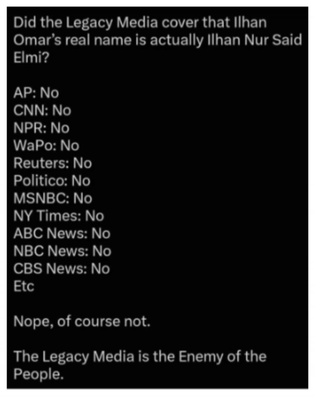 Did the Legacy Media cover that Ilhan Omar's real name is actually Ilhan Nur Said Elmi? AP: No CNN: No NPR: No WaPo: No Reuters: No Politico: No MSNBC: No NY Times: No ABC News: No NBC News: No CBS News: No Etc Nope, of course not. The Legacy Media is the Enemy of the People.