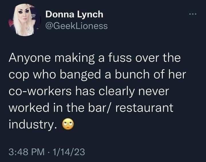 DILTLERETT GeekLioness Anyone making a fuss over the cop who banged a bunch of her co workers has clearly never worked in the bar restaurant industry 348 PM 11423