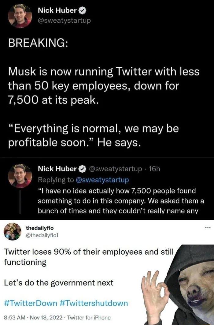 Nick Huber BREAKING Musk is now running Twitter with less than 50 key employees down for 7500 at its peak Everything is normal we may be olgeliie1 o SRToTe s Ml o R F IVE v Nick Huber CENEEREETIT I have no idea actually how 7500 people found something to do in this company We asked them a bunch of times and thev couldnt really name any thedailyflo Twitter loses 90 of their employees and still func