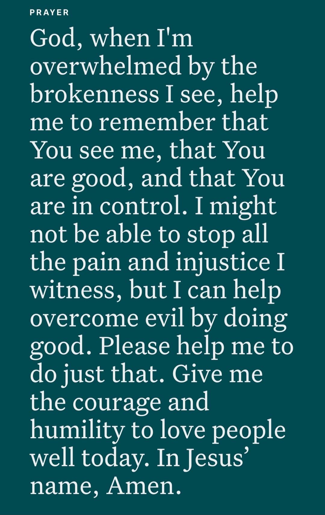 PRAYER God, when I'm overwhelmed by the brokenness I see, help me to remember that You see me, that You are good, and that You are in control. I might not be able to stop all the pain and injustice I witness, but I can help overcome evil by doing good. Please help me to do just that. Give me the courage and humility to love people well today. In Je