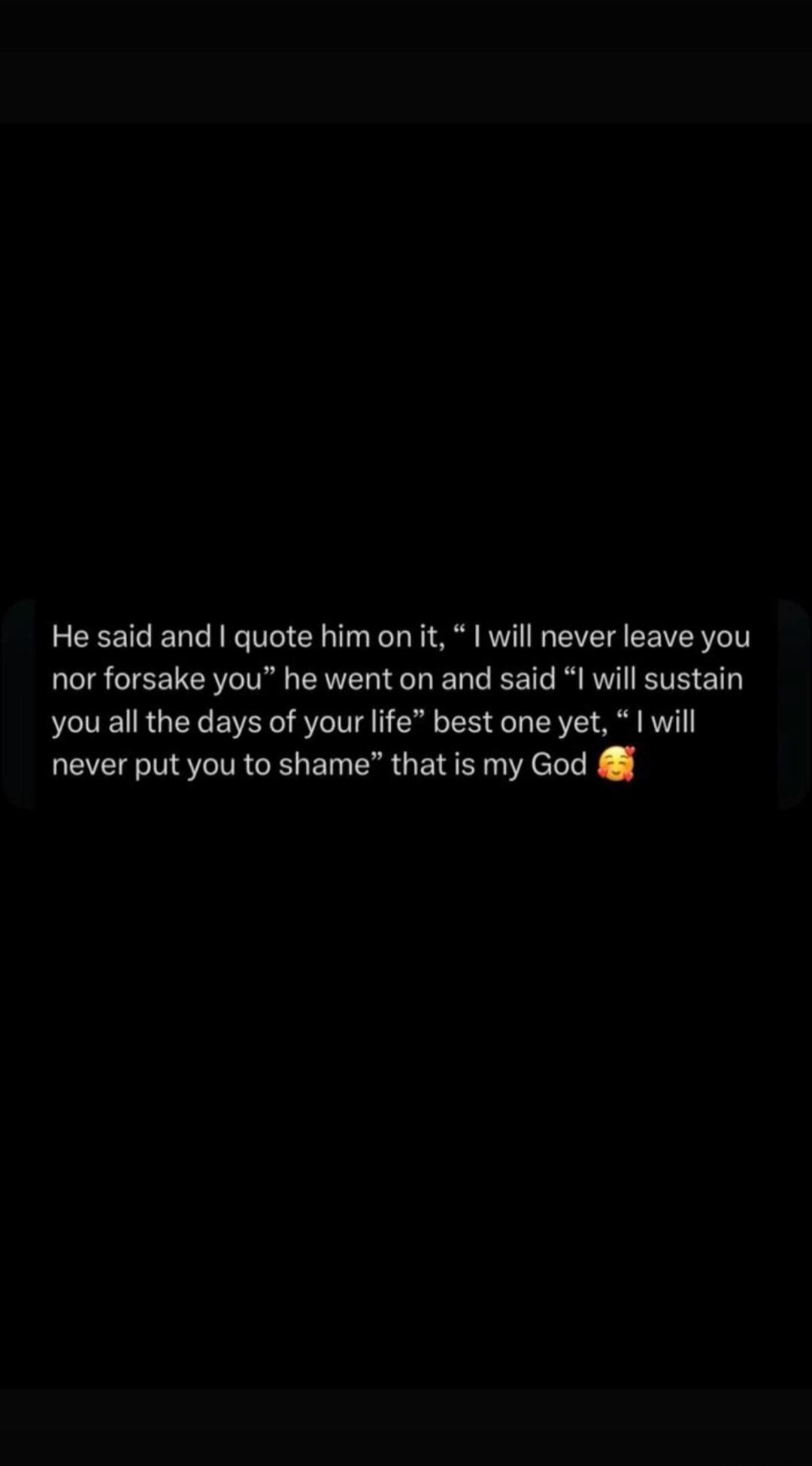 He said and I quote him on it, “I will never leave you nor forsake you” he went on and said “I will sustain you all the days of your life” best one yet, “I will never put you to shame” that is my God 🥰