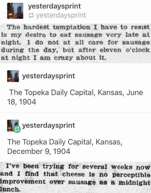 yesterdaysprint yesterdaysprint The hardest temptation I have to resist is my desire to eat sausage very late at night I do not at all care for sausage during the day but after eleven oclock at night I am crazy about it yesterdaysprint The Topeka Daily Capital Kansas June 181904 B yesterdaysprint The Topeka Daily Capital Kansas December 9 1904 Ive been trying for several weeks now and I find that 