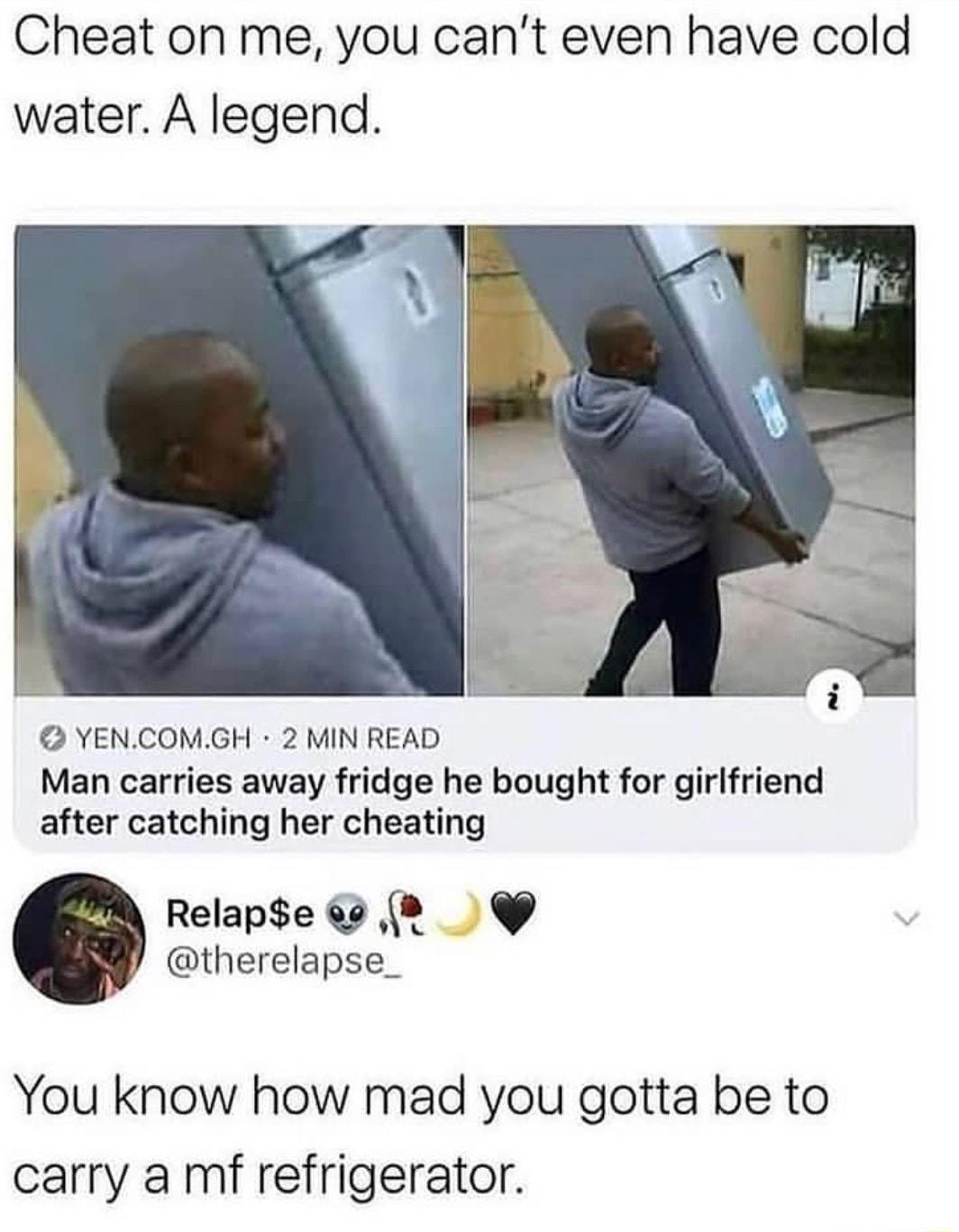 Cheat on me you cant even have cold water A legend YENCOMGH 2 MIN READ Man carries away fridge he bought for girlfriend after catching her cheating Relape 64 2 therelapse_ You know how mad you gotta be to carry a mf refrigerator