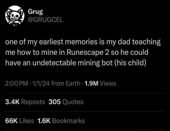 Grug kgjj mgreusca one of my earliest memories is my dad teaching me how to mine in Runescape 2 so he could have an undetectable mining bot his child 200PM 1124 from Earth 19M Views 34K Reposts 305 Quotes 1L QRIGCER N1 LLINETTS