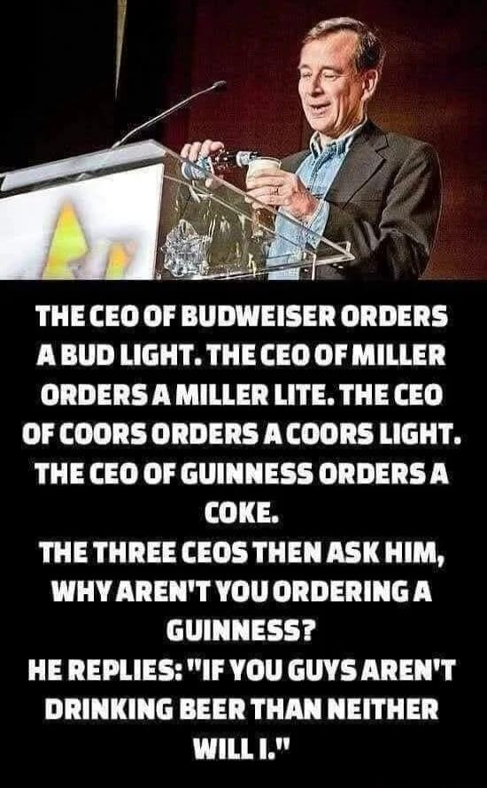 THE CEO OF BUDWEISER ORDERS A BUD LIGHT. THE CEO OF MILLER ORDERS A MILLER LITE. THE CEO OF COORS ORDERS A COORS LIGHT. THE CEO OF GUINNESS ORDERS A COKE. THE THREE CEOS THEN ASK HIM, WHY AREN'T YOU ORDERING A GUINNESS? HE REPLIES: 