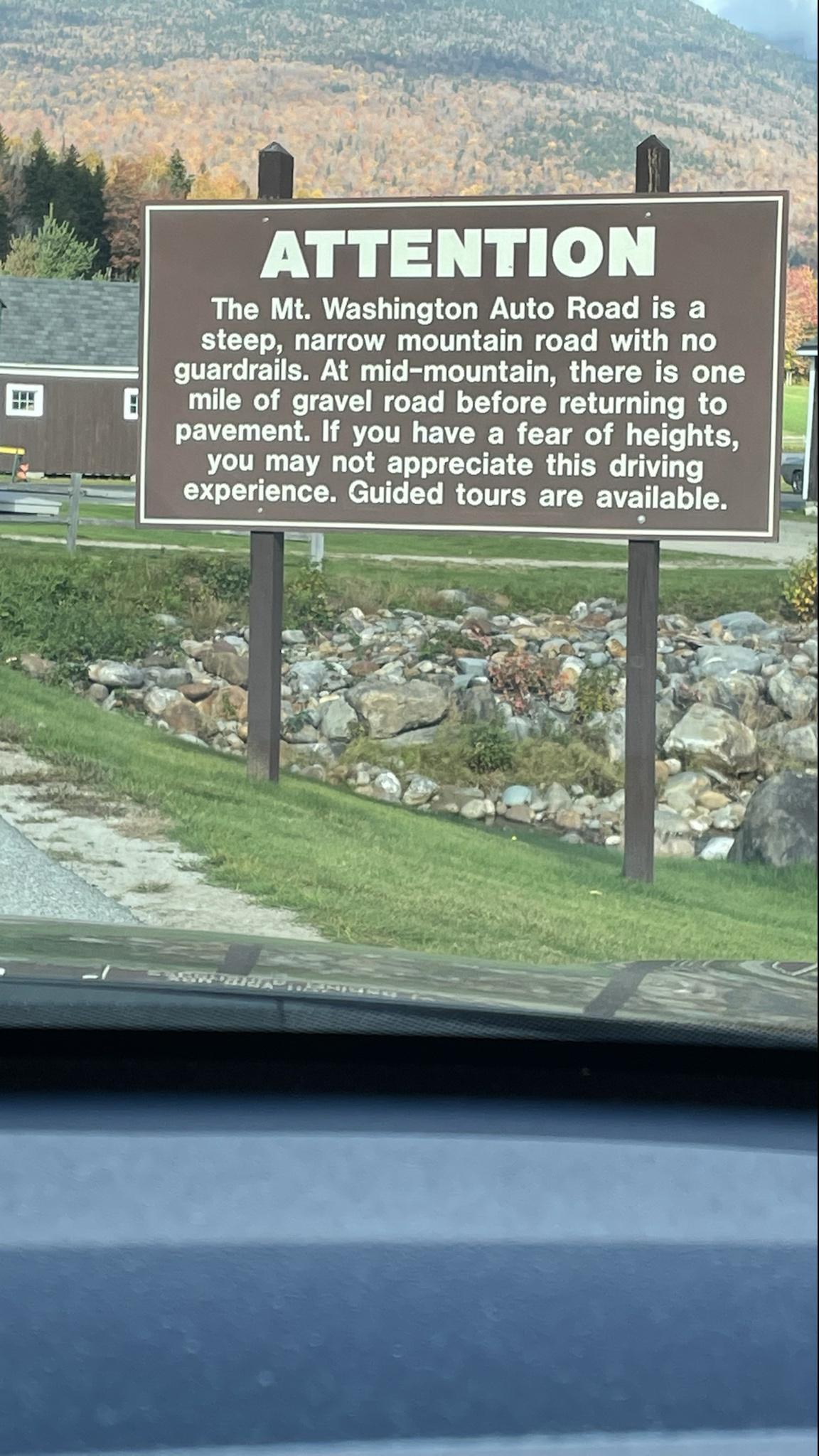 The Mt Washington Auto Road is a steep narrow mountain road with no guardrails At mid mountain there is one mile of gravel road before returning to pavement If you have a fear of heights you may not appreciate this driving _experence Guided tours are available