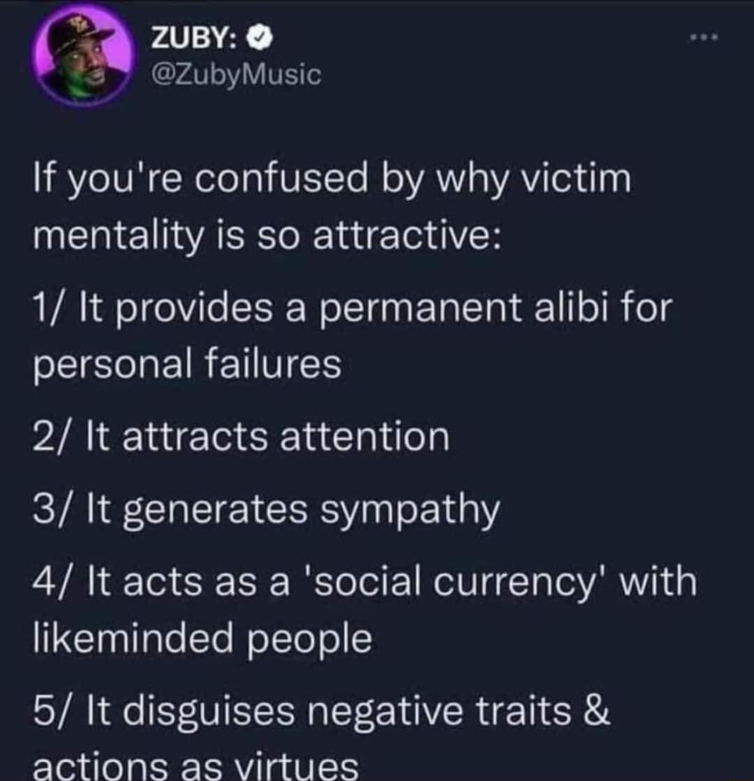 m 2uBY ZubyMusic If youre confused by why victim mentality is so attractive 1 It provides a permanent alibi for PSR EIRETES 2 It attracts attention 3 It generates sympathy 4 It acts as a social currency with likeminded people 5 It disguises negative traits actions as virtues