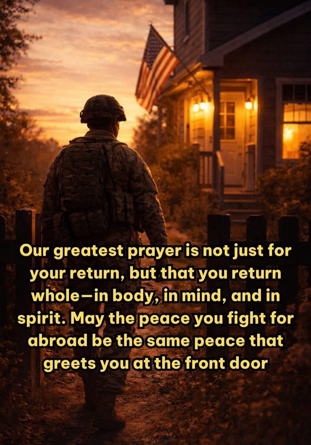 Our greatest prayer is not just for your return, but that you return whole—in body, in mind, and in spirit. May the peace you fight for abroad be the same peace that greets you at the front door