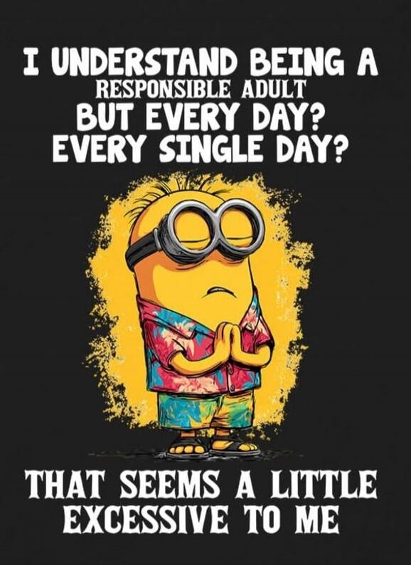 I UNDERSTAND BEING A RESPONSIBLE ADULT
BUT EVERY DAY?
EVERY SINGLE DAY?

THAT SEEMS A LITTLE EXCESSIVE TO ME