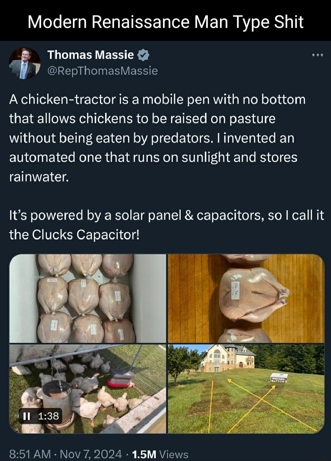 Modern Renaissance Man Type Shit f Thomas Massie RepThomasMassie A chicken tractor is a mobile pen with no bottom that allows chickens to be raised on pasture without being eaten by predators invented an automated one that runs on sunlight and stores EEICS Its powered by a solar panel capacitors so call it the Clucks Capacitor 851 AM Nov 7 2024 15M Views