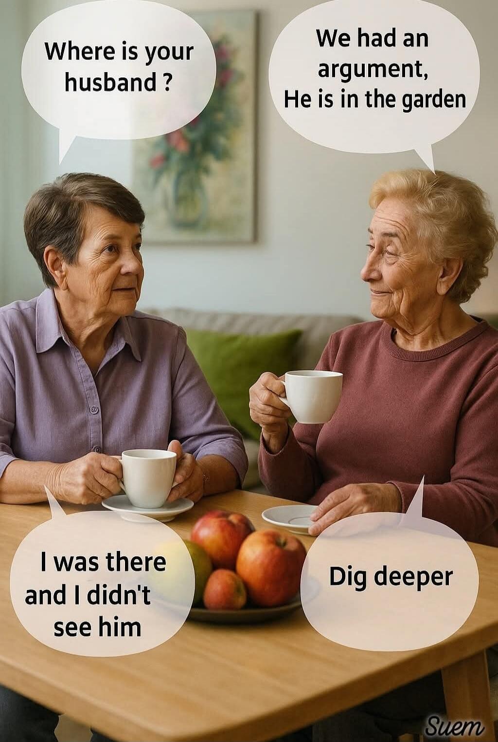 Where is your husband? We had an argument, He is in the garden I was there and I didn't see him Dig deeper