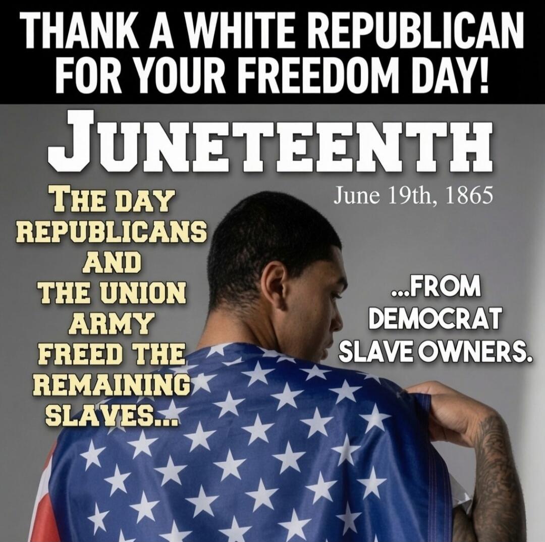 THANK A WHITE REPUBLICAN FOR YOUR FREEDOM DAY! JUNETEENTH June 19th, 1865 THE DAY REPUBLICANS AND THE UNION ARMY FREED THE REMAINING SLAVES... ...FROM DEMOCRAT SLAVE OWNERS.