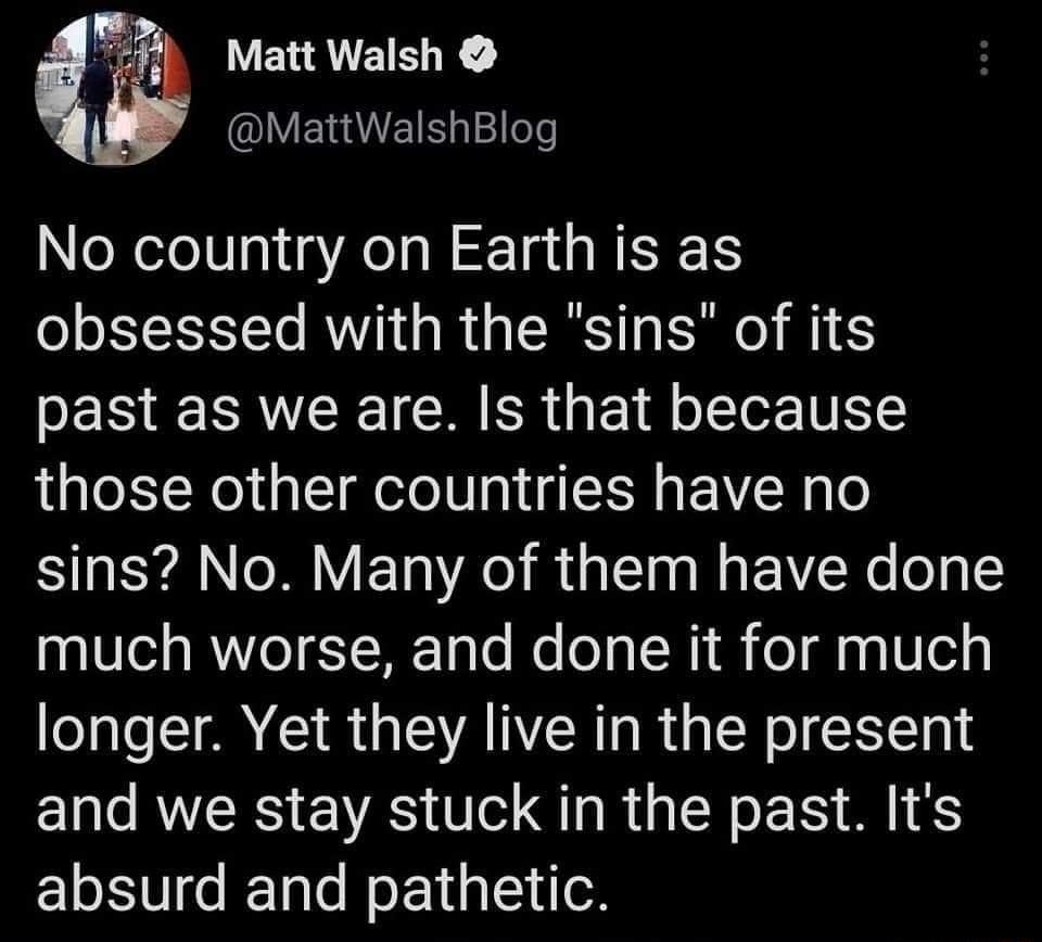 Matt Walsh MattWalshBlog No country on Earth is as obsessed with the sins of its past as we are Is that because those other countries have no sins No Many of them have done much worse and done it for much longer Yet they live in the present and we stay stuck in the past Its absurd and pathetic