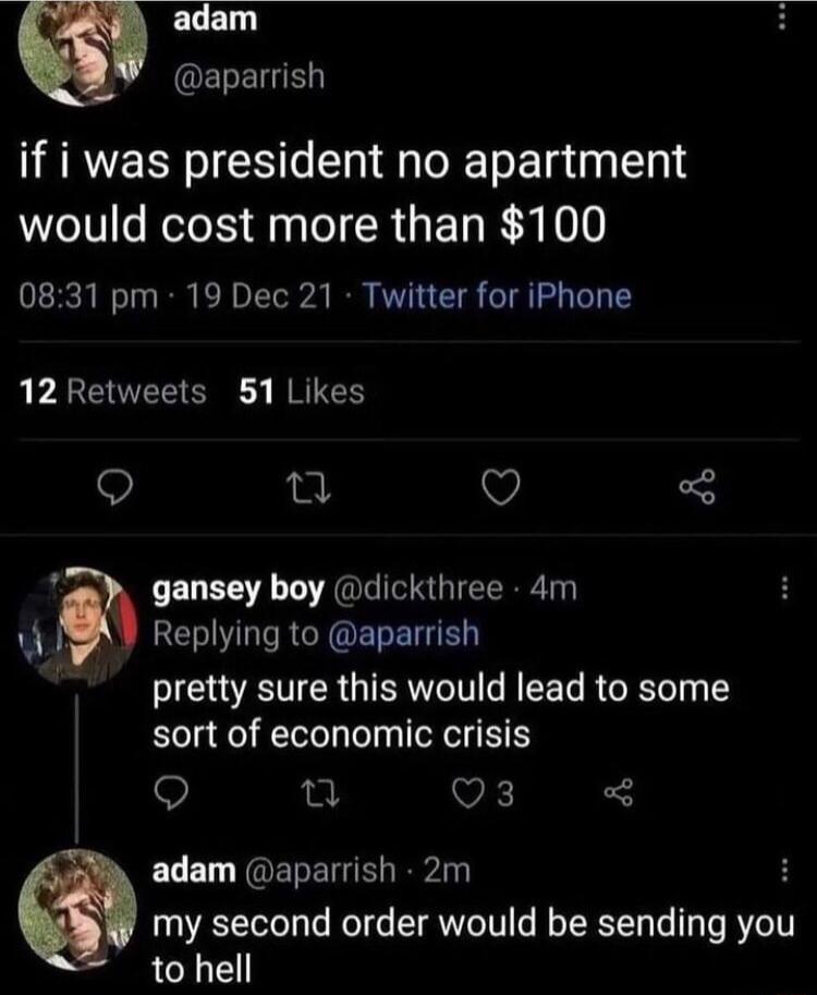 adam OELENR if i was president no apartment would cost more than 100 0831 pm 19 Dec 21 Twitter for iPhone 12Retweets 51 Likes Q T v gansey boy dickthree 4m I ELNLIREYOEREIGE SRR ISR AT R sort of economic crisis 9 n VK ECEL NQEEIE i H my second order would be sending you to hell