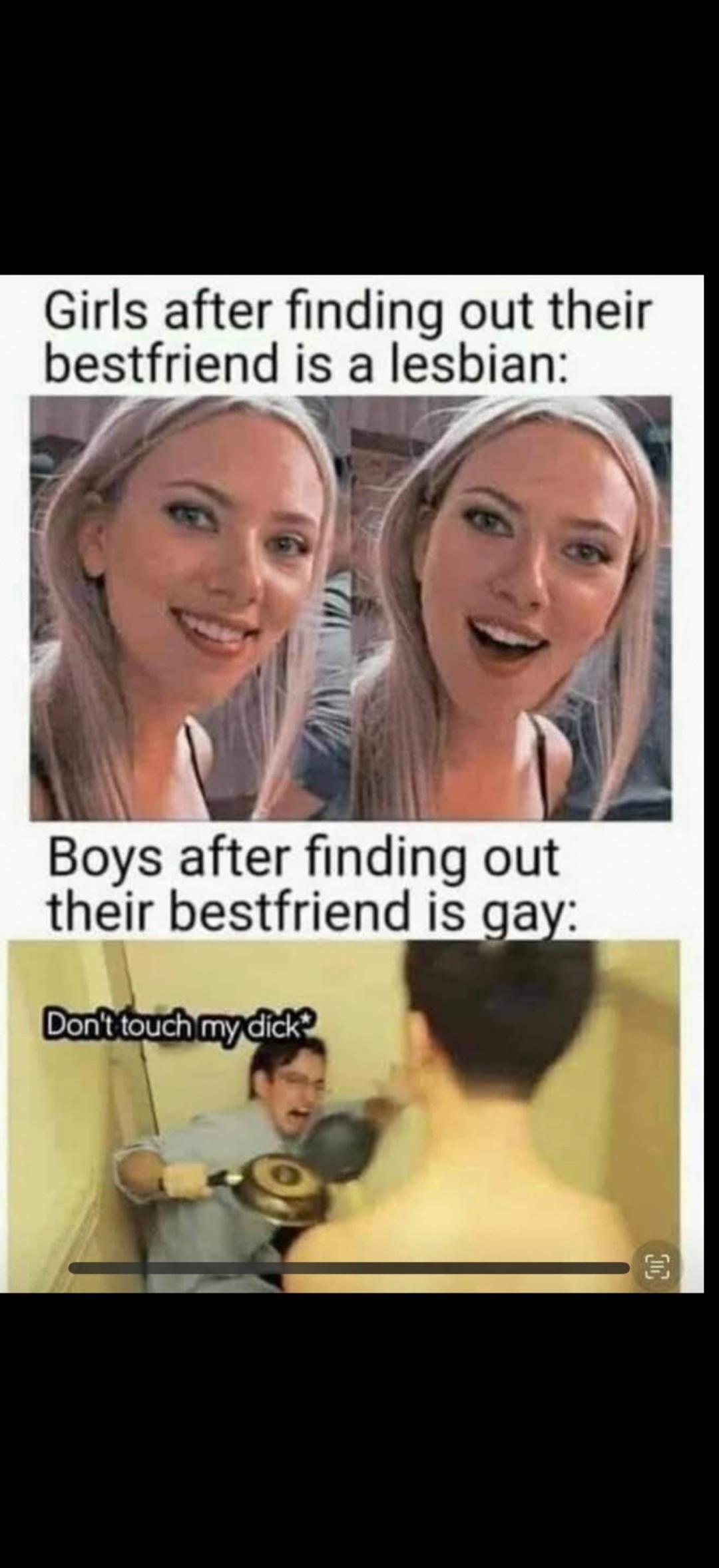 Girls after finding out their bestfriend is a lesbian: Boys after finding out their bestfriend is gay: Don't touch my dick