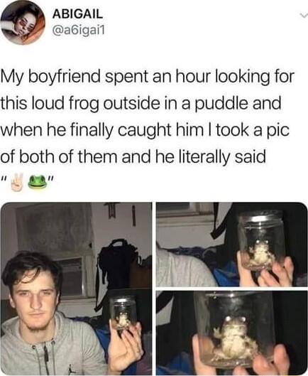 ABIGAIL P abigail My boyfriend spent an hour looking for this loud frog outside in a puddle and when he finally caught him took a pic of both of them and he literally said Em