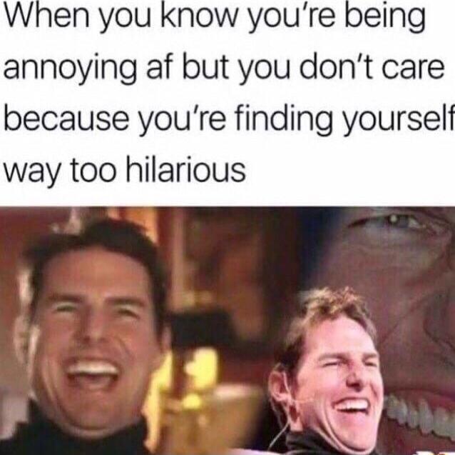 When you know youre being annoying af but you dont care because youre finding yourself way too hilarious