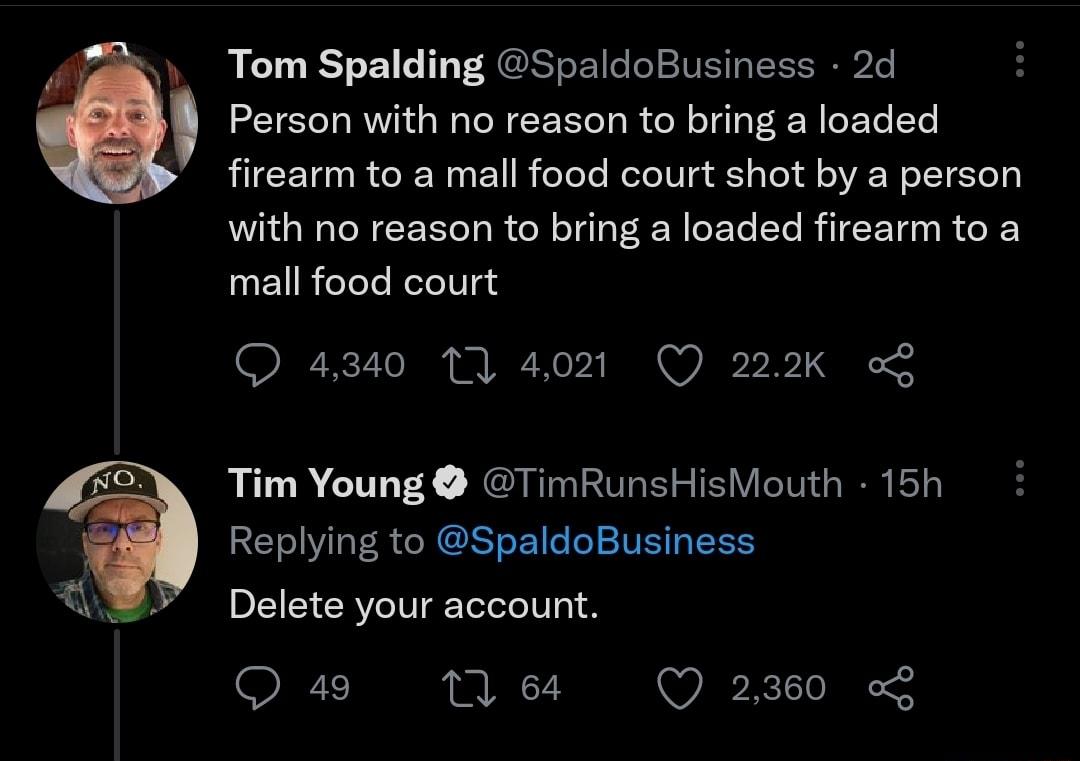 Tom Spalding SpaldoBusiness 2d Person with no reason to bring a loaded firearm to a mall food court shot by a person with no reason to bring a loaded firearm to a mall food court Q 4340 1 4021 Q 222K o Tim Young TimRunsHisMouth 15h Replying to SpaldoBusiness Delete your account Q 49 7 64 Q 2360