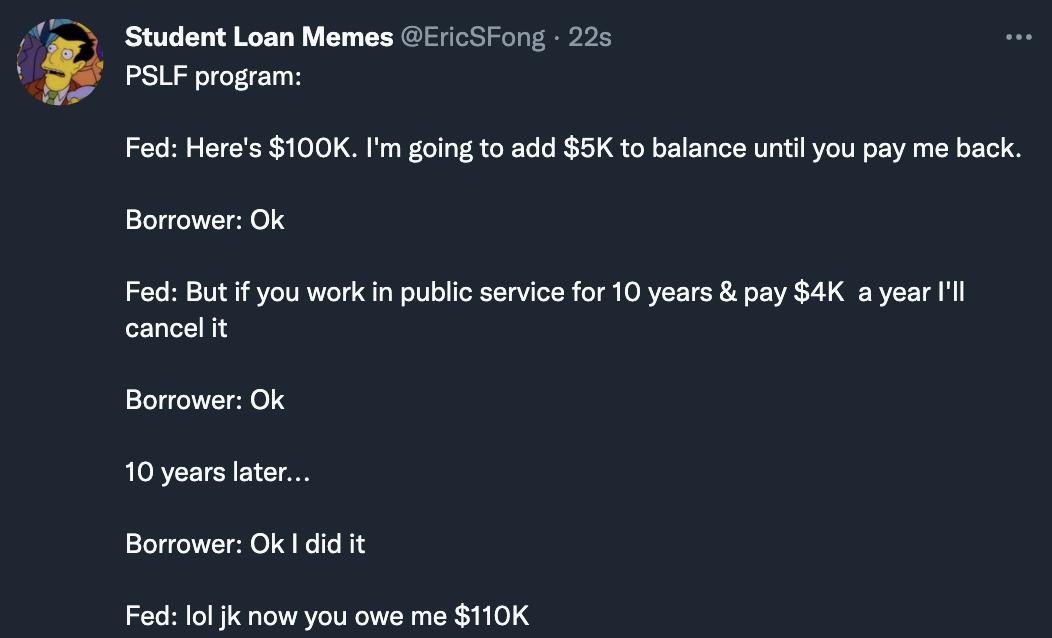 BT T IGET WY Y IS S e el PSLF program Fed Heres 100K Im going to add 5K to balance until you pay me back Borrower Ok Fed But if you work in public service for 10 years pay 4K a year Ill cancel it Borrower Ok LORTEETCRE LT Borrower Ok did it Fed lol jk now you owe me 110K