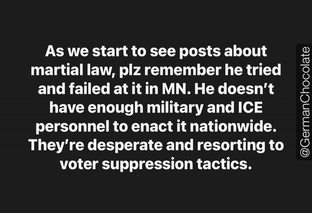 As we start to see posts about martial law, plz remember he tried and failed at it in MN. He doesn't have enough military and ICE personnel to enact it nationwide. They're desperate and resorting to voter suppression tactics. @GermanChocolate