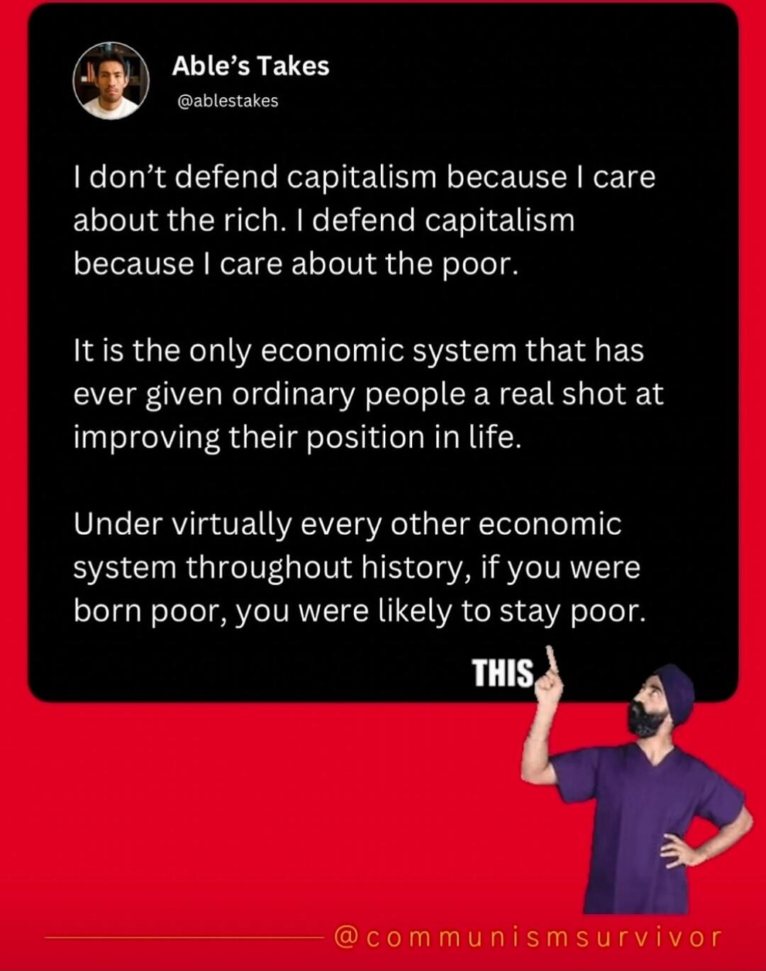 Able's Takes @ablestakes I don't defend capitalism because I care about the rich. I defend capitalism because I care about the poor. It is the only economic system that has ever given ordinary people a real shot at improving their position in life. Under virtually every other economic system throughout history, if you were born poor, you were likel