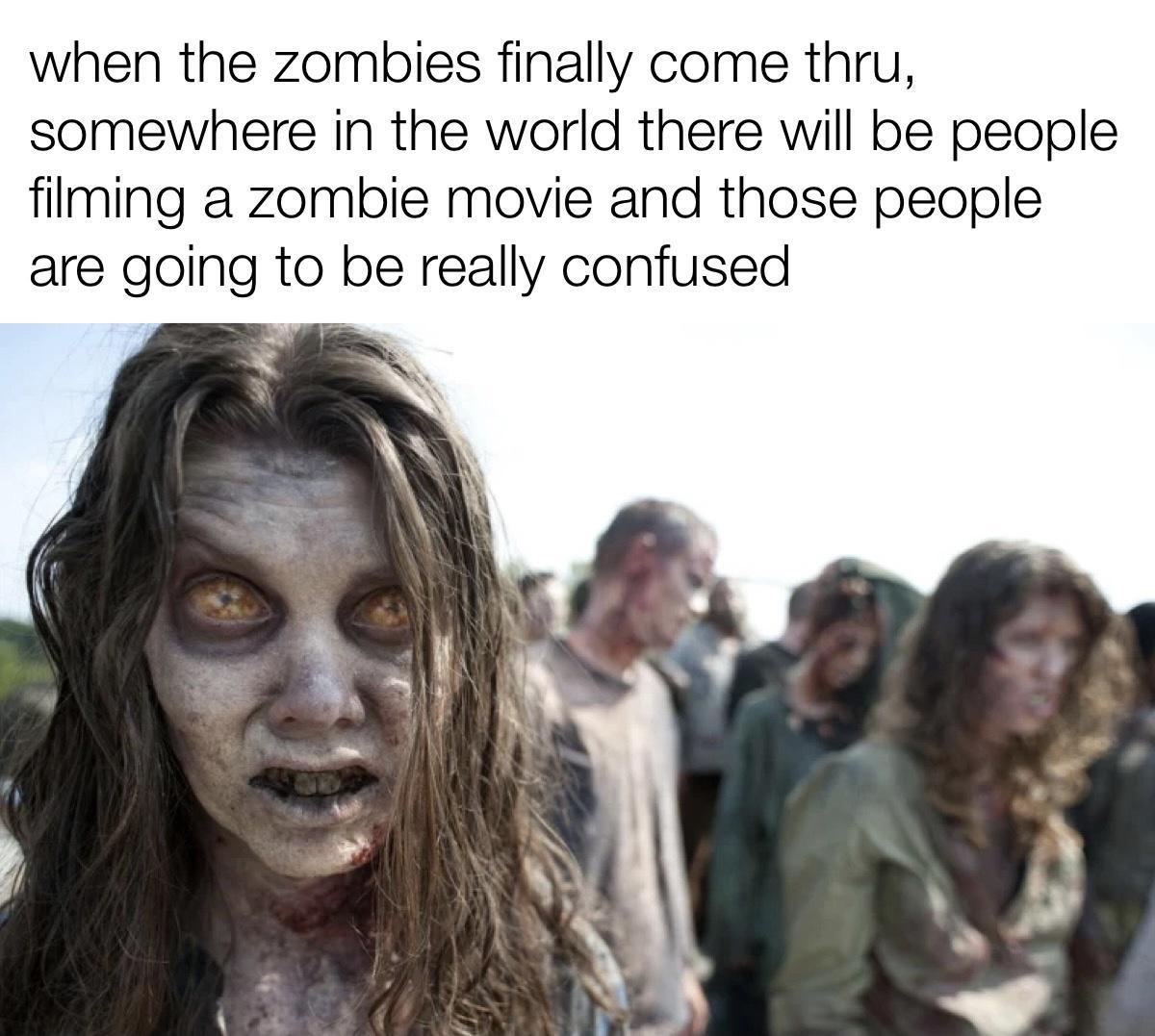 when the zombies finally come thru somewhere in the world there will be people filming a zombie movie and those people are going to be really confused