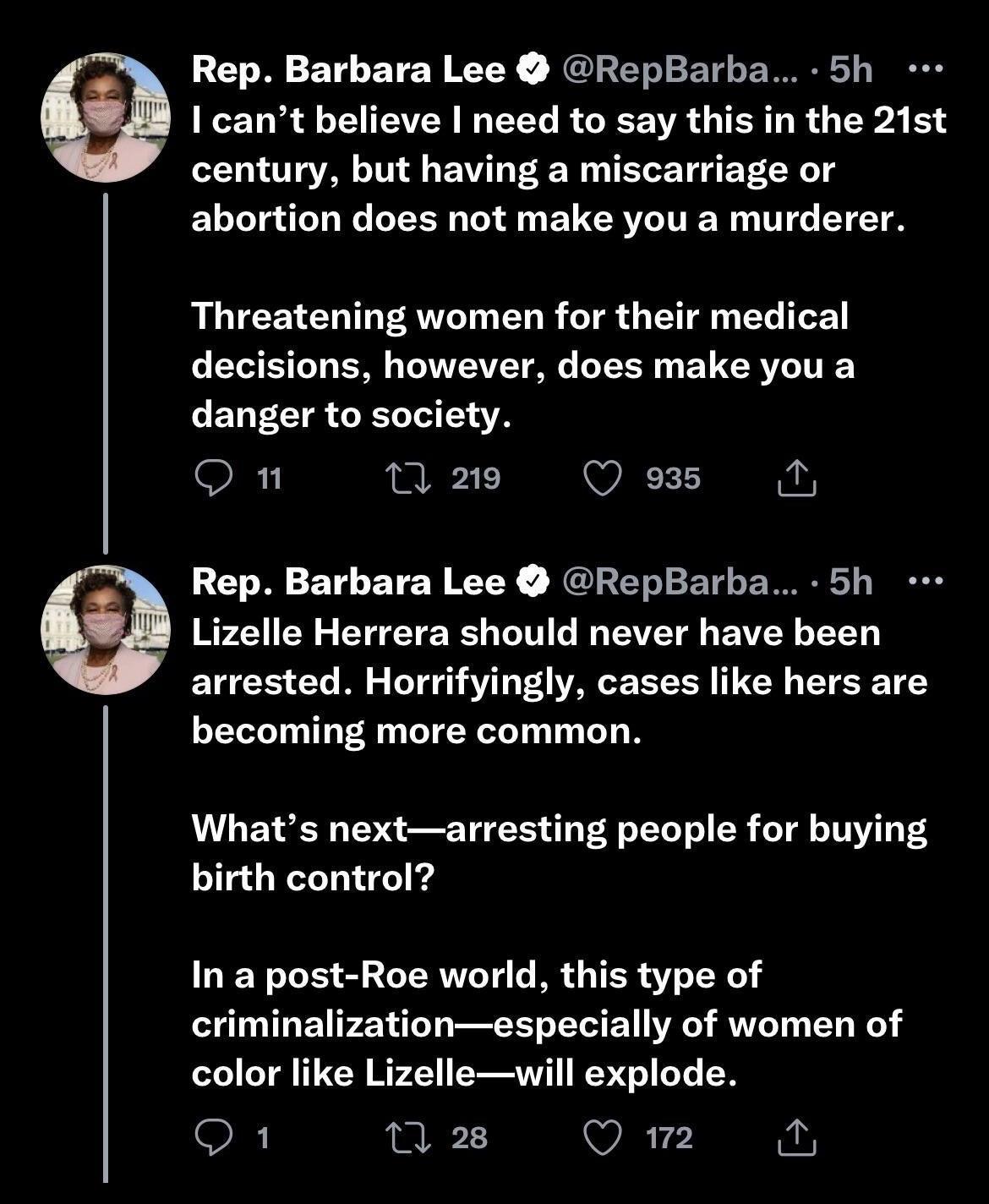 Rep Barbara Lee RepBarba 5h I cant believe need to say this in the 21st century but having a miscarriage or abortion does not make you a murderer Threatening women for their medical decisions however does make you a danger to society Qn 0 219 Qe M Rep Barbara Lee RepBarba 5h Lizelle Herrera should never have been arrested Horrifyingly cases like hers are becoming more common Whats nextarresting pe