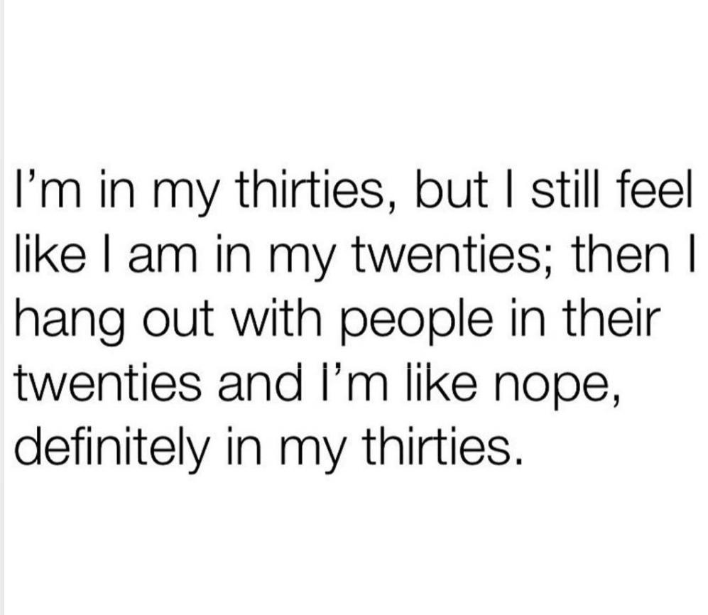 Im in my thirties but still feel like am in my twenties then hang out with people in their twenties and Im like nope definitely in my thirties